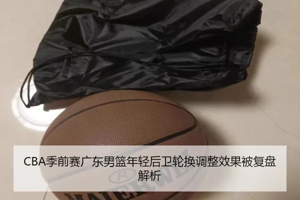 CBA季前赛广东男篮年轻后卫轮换调整效果被复盘解析